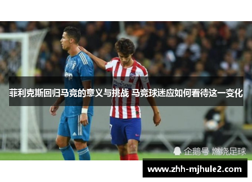 菲利克斯回归马竞的意义与挑战 马竞球迷应如何看待这一变化 菲利克斯回归马竞的意义与挑战 马竞球迷应如何看待这一变化