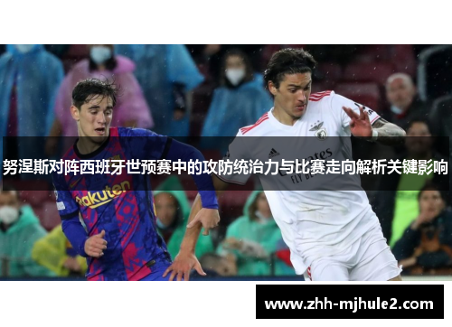 努涅斯对阵西班牙世预赛中的攻防统治力与比赛走向解析关键影响 努涅斯对阵西班牙世预赛中的攻防统治力与比赛走向解析关键影响