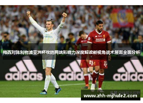 梅西对阵利物浦亚洲杯攻防两端影响力深度解读新视角战术层面全面分析 梅西对阵利物浦亚洲杯攻防两端影响力深度解读新视角战术层面全面分析