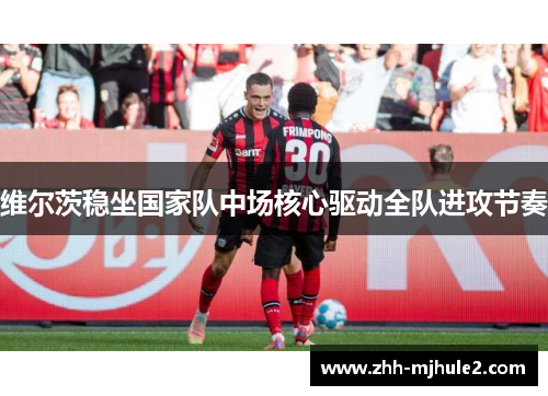 维尔茨稳坐国家队中场核心驱动全队进攻节奏 维尔茨稳坐国家队中场核心驱动全队进攻节奏