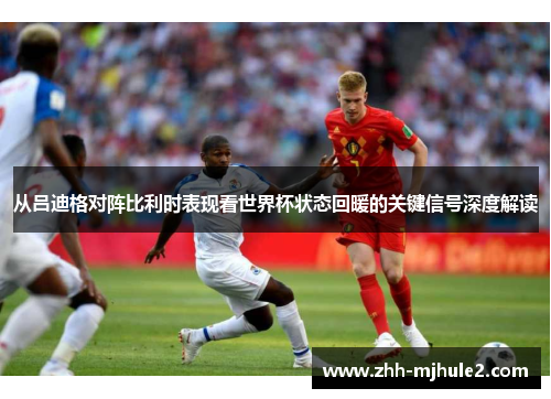 从吕迪格对阵比利时表现看世界杯状态回暖的关键信号深度解读 从吕迪格对阵比利时表现看世界杯状态回暖的关键信号深度解读
